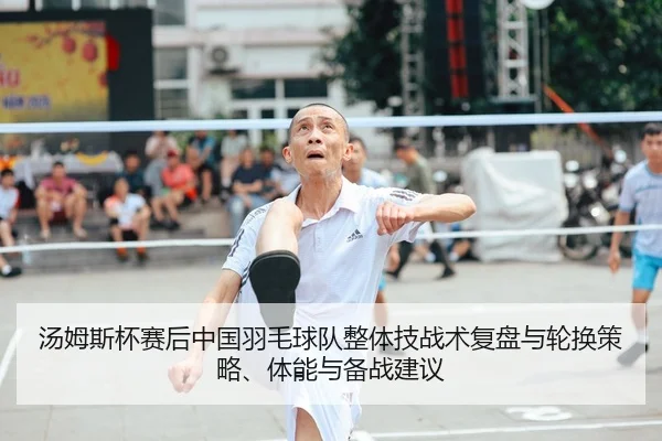 汤姆斯杯赛后中国羽毛球队整体技战术复盘与轮换策略、体能与备战建议
